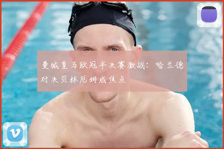 曼城皇马欧冠半决赛激战：哈兰德对决贝林厄姆成焦点