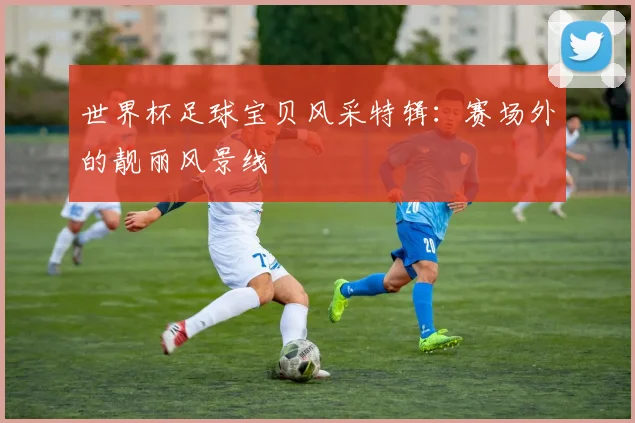 世界杯足球宝贝风采特辑：赛场外的靓丽风景线