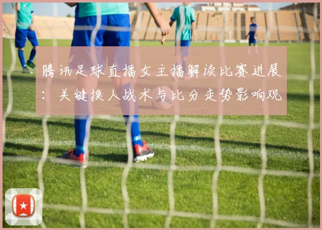 腾讯足球直播女主播解读比赛进展：关键换人战术与比分走势影响观赛侧重点