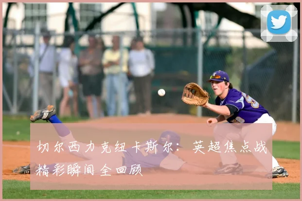 切尔西力克纽卡斯尔：英超焦点战精彩瞬间全回顾