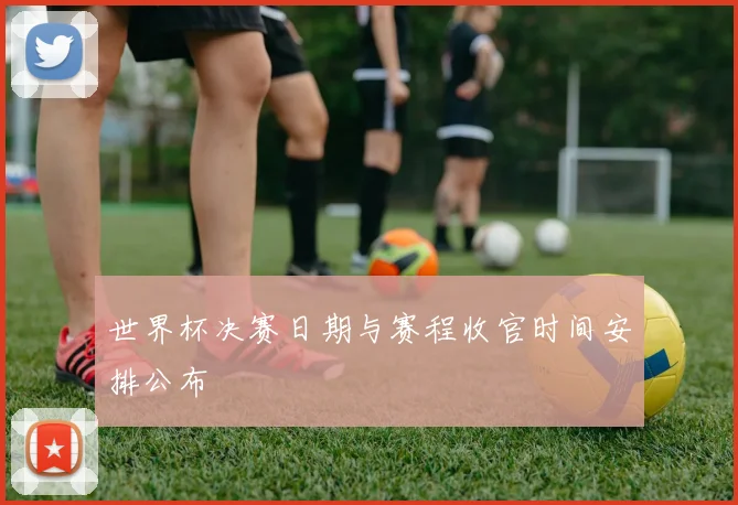 世界杯决赛日期与赛程收官时间安排公布