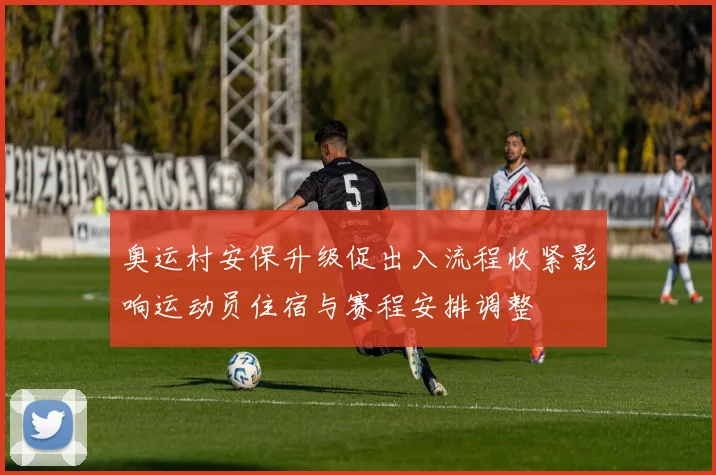 奥运村安保升级促出入流程收紧影响运动员住宿与赛程安排调整