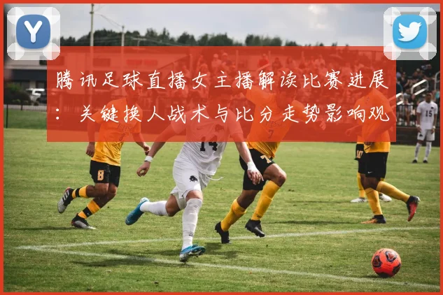 腾讯足球直播女主播解读比赛进展：关键换人战术与比分走势影响观赛侧重点