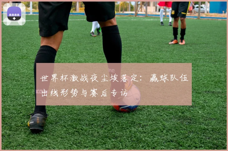 世界杯激战夜尘埃落定：赢球队伍出线形势与赛后专访