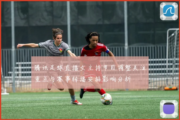 腾讯足球直播女主持节目调整关注重点与赛事转播安排影响分析