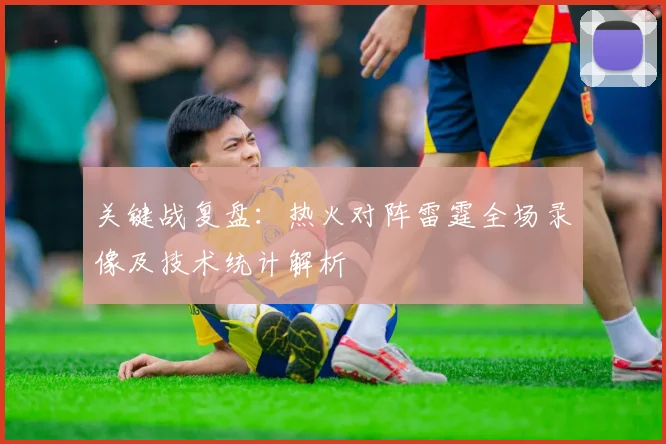 关键战复盘：热火对阵雷霆全场录像及技术统计解析