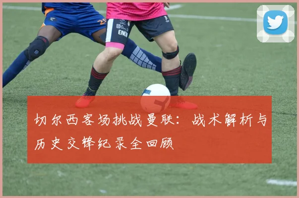 切尔西客场挑战曼联：战术解析与历史交锋纪录全回顾