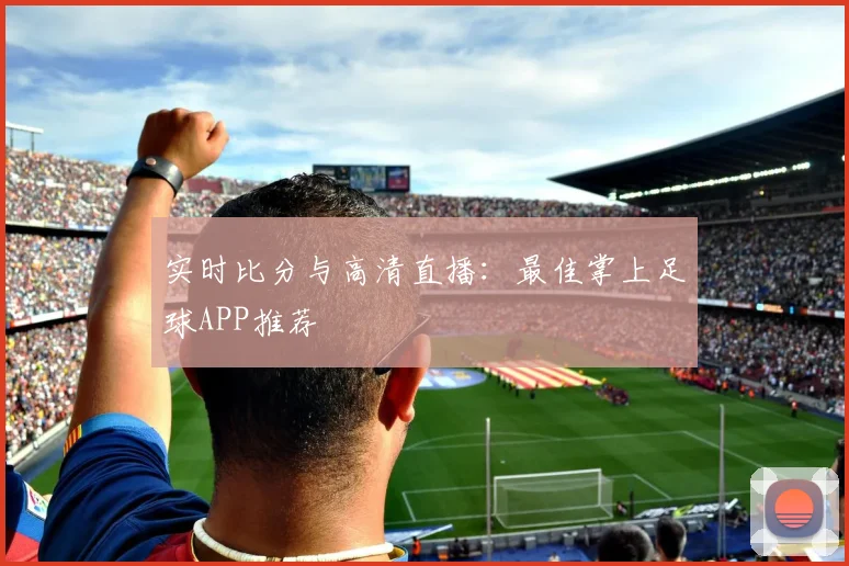 实时比分与高清直播：最佳掌上足球APP推荐