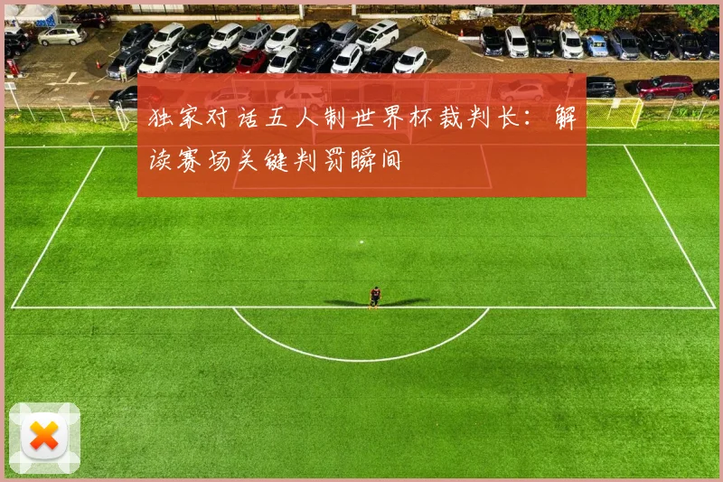 独家对话五人制世界杯裁判长：解读赛场关键判罚瞬间