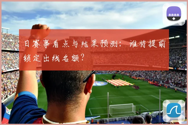 日赛事看点与结果预测：谁将提前锁定出线名额？