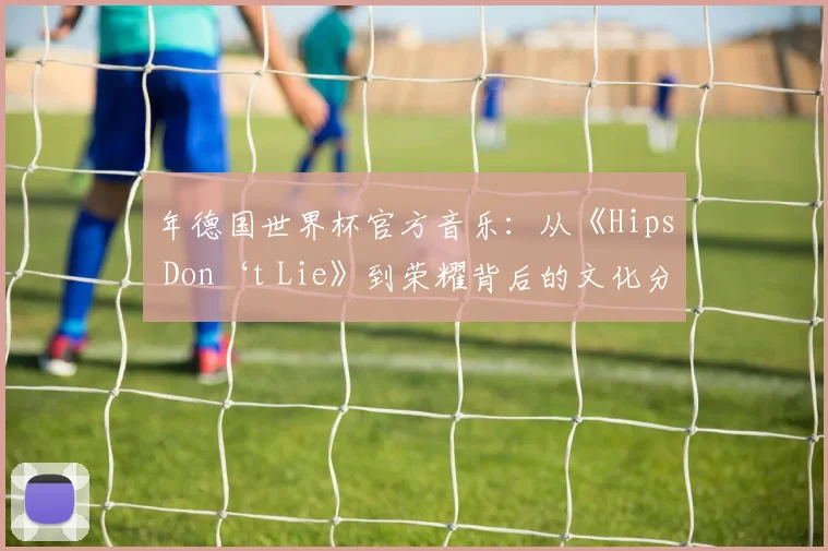 年德国世界杯官方音乐：从《Hips Don‘t Lie》到荣耀背后的文化分析