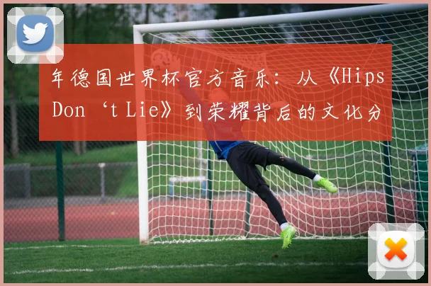 年德国世界杯官方音乐：从《Hips Don‘t Lie》到荣耀背后的文化分析