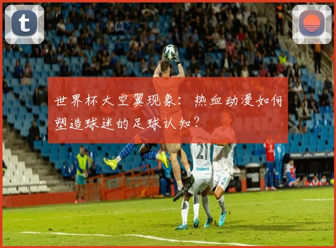 世界杯大空翼现象:热血动漫如何塑造球迷的足球认知?