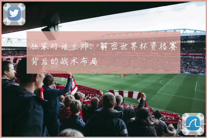 独家对话主帅：解密世界杯资格赛背后的战术布局