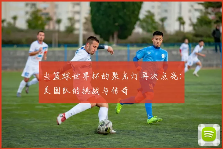 当篮球世界杯的聚光灯再次点亮：美国队的挑战与传奇